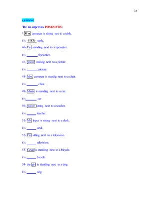 38
ejercicio:
"De los adjetivos POSESIVOS:.
* Mrs. carranza is sitting nex to a table.
it’s _HER_ table.
46- I’m standing next to a tipewriter.
it’s _______ tipewriter.
47- you’re standig next to a picture
it’s _______ picture.
48- Mrs. carranza is standig next to a chair.
it’s _______ chair.
49- Maria is standing next to a car.
it’s_______ car
50- you’re sitting next to a teacher.
it’s ______ teacher.
51- Mr. lopez is sitting next to a desk.
it’s ______ desk
52- I’m sitting next to a television.
it’s ______ television.
53- Cesar is standing next to a bicycle.
it’s ______ bicycle.
54- the girl is standing next to a dog.
it’s ______ dog.
 