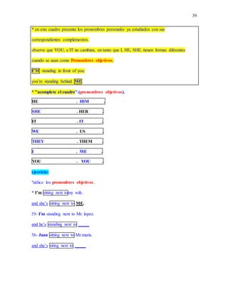 39
* en este cuadro presenta los pronombres personales ya estudiados con sus
correspondientes complementos.
observe que YOU, e IT no cambian, en tanto que I, HE, SHE, tienen formas diferentes
cuando se usan como Pronombres objetivos;
I’M standing in front of you.
you’re standing behind ME
* "acomplete el cuadro".(pronombres objetivos).
HE . HIM .
SHE . HER .
IT . IT .
WE . US .
THEY . THEM .
I . ME .
YOU . YOU .
ejercicio:
"utilice los pronombres objetivos.
* I’m sitting next tomy wife.
and she’s sitting next to ME.
55- I'm standing next to Mr. lopez.
and he’s standing next to _____
56- Juan sitting next to Mr.maria.
and she’s siting next to _____
 