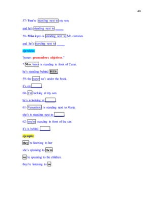 40
57- You’re standing next to my son.
and he's standing next to _____
58- Miss lopes is standing next to Mr. carranza.
and he’s standing next to _____
ejercicio:
"poner: pronombres objetivos."
* Mrs. lopez is standing in front of Cesar.
he’s standing behind HER.
59- the paper isn’t under the book.
it’s on ______.
60- I’m looking at my son.
he’s is looking at ______.
61- Venustiano is standing next to Maria.
she’s is standing next to ______.
62- you’re standing in front of the car.
it’s is behind ______.
ejemplo:
they’re listening to her
she’s speaking to them
we’re speaking to the children.
they’re listening to us
 