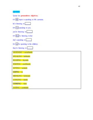 41
ejercicio:
"poner los pronombres objetivos.
63- Mr. lopez is speaking to Mr. carranza.
he’s listening to ______
64- I’m speaking to you.
you’re listening to ______
65- they’re listening to her
she’s speaking to ______
66- we’re speaking to the children.
they’re listening to ______
LISTENING = escuchando
SPEAKING = hablando
READING = leyendo
WRITING = escribiendo
SITTING = sentado
GOING = va
DRINKING = bebiendo
LOOKING = viendo
COMING = viene
EATING = comiendo
 