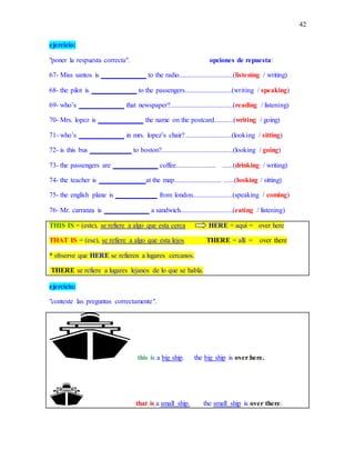 42
ejercicio:
"poner la respuesta correcta". opciones de repuesta:
67- Miss santos is _____________ to the radio...............................(listening / writing)
68- the pilot is _____________ to the passengers...........................(writing / speaking)
69- who’s _____________ that newspaper?....................................(reading / listening)
70- Mrs. lopez is _____________ the name on the postcard...........(writing / going)
71- who’s _____________ in mrs. lopez’s chair?...........................(looking / sitting)
72- is this bus ____________ to boston?.........................................(looking / going)
73- the passengers are _____________ coffee....................... ......(drinking / writing)
74- the teacher is _____________ at the map........................... ......(looking / sitting)
75- the english plane is ____________ from london.......................(speaking / coming)
76- Mr. carranza is _____________ a sandwich..............................(eating / listening)
THIS IS = (este), se refiere a algo que esta cerca HERE = aquí = over here
THAT IS = (ese), se refiere a algo que esta lejos THERE = allí = over there
* observe que HERE se refieren a lugares cercanos.
THERE se refiere a lugares lejanos de lo que se habla.
ejercicio:
"conteste las preguntas correctamente".
this is a big ship. the big ship is over here.
that is a small ship. the small ship is over there.
 