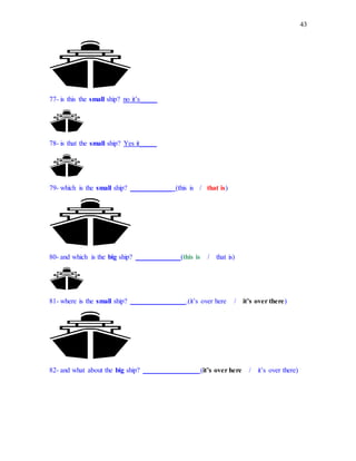 43
77- is this the small ship? no it’s_____
78- is that the small ship? Yes it_____
79- which is the small ship? ____________ (this is / that is)
80- and which is the big ship? _____________(this is / that is)
81- where is the small ship? ________________.(it’s over here / it’s over there)
82- and what about the big ship? ________________ (it’s over here / it’s over there)
 