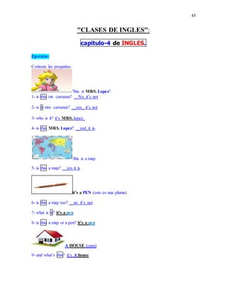 45
"CLASES DE INGLES":
capitulo-4 de INGLES.
Ejercicio:
Conteste las preguntas.
"this is MRS. Lopez".
1- is this mr. carranza? __No_it’s not
2- is it mrs. carranza? __yes_ it’s not
3- who is it? it’s MRS. lopez_
4- is this MRS. Lopez? __yed_it is.
this is a map.
5- is this a map? __yes it is
it’s a PEN (esto es una pluma)
6- is this a map too? __no it’s not.
7- what is it? it’s a pen
8- is this a map or a pen? it’s a pen
A HOUSE (casa)
9- and what’s this? it’s A house
 