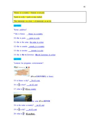 46
*france is a country = francia es un pais
*paris is a city = paris es una ciudad.
*the mississipi is a river = el mississipi es un rio.
ejercicio:
"forme palabras".
* this is france. __france is a country.
10- this is paris. ___paris is a city.
11- this is the seine. the seine is a river.
12- this is canada. _canada_is a country.
13- this is toronto. ___toronto is a city.
14- this is the st. lawrence. the st. Lawrence is a river
ejercicio:
"conteste las preguntas correctamente".
(it’s a COUNTRY) is france.
15- is france a city? __No it’s not.
16- is it a river? ___no it’s not
17- what is it? it’s a country
the seine it’s a RIVER
18- is the seine a country? __no it’s not
19- is it a city? ___no it’s not.
20- what is it? it’s a river .
 