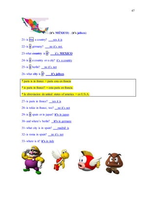 47
(it’s MÉXICO) . (it’s jalisco)
21- is this a country? ___yes it is
22- is it germany? ___no it’s not.
23-what country is it? ___it’s MEXICO
24- is it a country or a city? it’s a country
25- is it berlin? __no it’s not
26- what city is it? ___it’s jalisco.
* paris is in france = paris esta en francia
* is paris in france? = esta paris en francia.
* la abreviacion de united states of america = es U.S.A..
27- is paris in france? __yes it is
28- is tokio in france, too? __no it’s not
29- is it spain or in japan? it’s in japan
30- and where’s berlin? _ it’s in germany
31- what city is in spain? ___madrid is
32- is roma in spain? __no it’s not
33- where is it? it’s in italy
 
