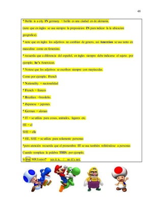 48
* Berlin is a city IN germany = berlin es una ciudad en de alemania.
(note que en ingles se usa siempre la preposicion IN para indicar la la ubicacion
geografica).
* note que en ingles los adjetivos no cambian de genero, asi Amercian se usa tanto en
masculino como en femenino.
* recuerda que a diferencia del español, en ingles siempre debe indicarse el sujeto. por
ejemplo; he’s Amercican.
* Notese que los adjetivos se escriben siempre con mayúsculas.
Como por ejemplo; French
* Nationality = nacionalidad
* French = frances
* Brazilian =brasileño.
* Japanese = japones.
* German = aleman
* IT = se utiliza para cosas, animales, lugares etc.
HE = el
SHE = ella
* HE, SHE = se utiliza para solamente personas
*pero atención recuerda que el pronombre IT se usa también refiriéndose a personas
Cuando remplaza la palabra THIS: por ejemplo;
Is this MR.Lopez? yes it is. / no it’s not.
 