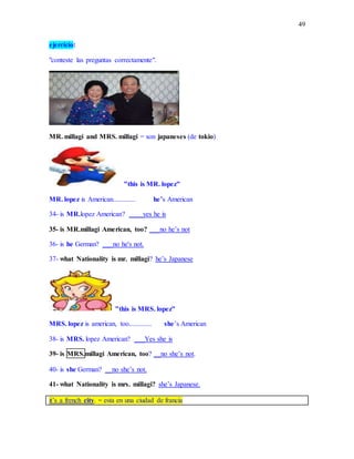 49
ejercicio:
"conteste las preguntas correctamente".
MR. millagi and MRS. millagi = son japaneses (de tokio)
"this is MR. lopez"
MR. lopez is American............. he’s American
34- is MR.lopez American? ____yes he is
35- is MR.millagi American, too? ___no he’s not
36- is he German? ___no he's not.
37- what Nationality is mr. millagi? he’s Japanese
"this is MRS. lopez"
MRS. lopez is american, too............. she’s American
38- is MRS. lopez American? ___Yes she is
39- is MRS.millagi American, too? __no she’s not.
40- is she German? __no she’s not.
41- what Nationality is mrs. millagi? she’s Japanese.
it’s a french city. = esta en una ciudad de francia
 