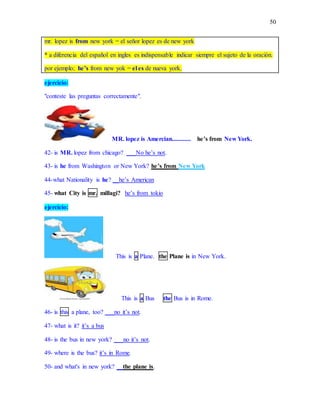 50
mr. lopez is from new york = el señor lopez es de new york
* a diferencia del español en ingles es indispensable indicar siempre el sujeto de la oración.
por ejemplo; he’s from new yok = el es de nueva york.
ejercicio:
"conteste las preguntas correctamente".
MR. lopez is Amercian............ he’s from New York.
42- is MR. lopez from chicago? ___No he’s not.
43- is he from Washington or New York? he’s from New York
44-what Nationality is he? __he’s American
45- what City is mr. millagi? he’s from tokio
ejercicio:
This is a Plane. the Plane is in New York.
This is a Bus the Bus is in Rome.
46- is this a plane, too? ___no it’s not.
47- what is it? it’s a bus
48- is the bus in new york? ___no it’s not.
49- where is the bus? it’s in Rome.
50- and what's in new york? __the plane is.
 