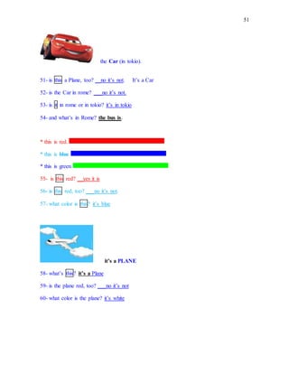 51
the Car (in tokio).
51- is this a Plane, too? __no it’s not. It’s a Car
52- is the Car in rome? ___no it’s not.
53- is it in rome or in tokio? it’s in tokio
54- and what’s in Rome? the bus is.
* this is red.
* this is blue
* this is green
55- is this red? __yes it is
56- is this red, too? ___no it’s not.
57- what color is this? it’s blue
it’s a PLANE
58- what’s this? it’s a Plane
59- is the plane red, too? ___no it’s not
60- what color is the plane? it’s white
 