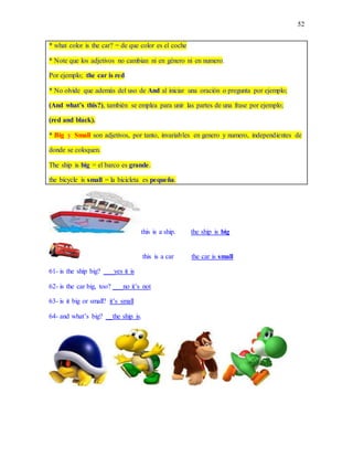 52
* what color is the car? = de que color es el coche
* Note que los adjetivos no cambian ni en género ni en numero.
Por ejemplo; the car is red
* No olvide que además del uso de And al iniciar una oración o pregunta por ejemplo;
(And what’s this?), también se emplea para unir las partes de una frase por ejemplo;
(red and black).
* Big y Small son adjetivos, por tanto, invariables en genero y numero, independientes de
donde se coloquen.
The ship is big = el barco es grande.
the bicycle is small = la bicicleta es pequeña.
this is a ship. the ship is big
this is a car the car is small
61- is the ship big? ___yes it is
62- is the car big, too? ___no it’s not
63- is it big or small? it’s small
64- and what’s big? __the ship is.
 