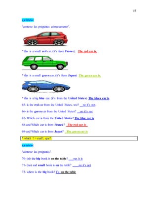 53
ejercicio:
"conteste las preguntas correctamente".
* this is a small red car. (it’s from France). The red car is.
* this is a small green car. (it’s from Japan) The green car is.
* this is a big blue car. (it’s from the United States) .The blues car is.
65- is the red car from the United States, too? __no it’s not.
66- is the green car from the United States? __no it’s not.
67- Which car is from the United States? The blue car is.
68-and Which car is from France? _The red car is_
69-and Which car is from Japan? _The green car is
* which ? = cual?, que?.
ejercicio:
"conteste las preguntas".
70- (si) the big book is on the table? ___yes it is
71- (no) and small book is on the table? ____no it’s not
72- where is the big book? it’s on the table
 