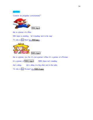 54
ejercicio:
"conteste las preguntas correctamente"
MR. lopez.
this is a picture of a Man.
MR. lopez is standing. he’s standing next to the map
73- who is this Man? it’s MR lopez. .
MRS. lopez
this is a picture, too, but it’s not a picture a Man. it’s a picture of a Woman.
it’s a picture of MRS. lopez. MRS. lopez isn’t standing.
she’s sitting. she’s sitting in a big chair next to the radio.
74- who is this Woman? it’s MRS. Lopez
 