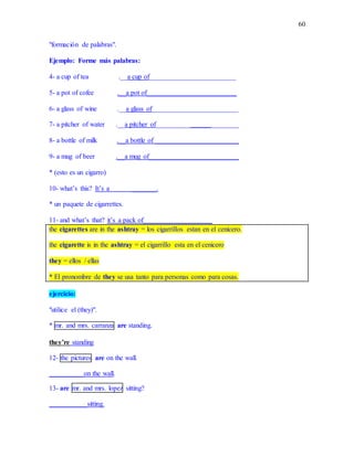 60
"formación de palabras".
Ejemplo: Forme más palabras:
4- a cup of tea .__a cup of_________________________
5- a pot of cofee .__a pot of__________________________
6- a glass of wine .__a glass of_________________________
7- a pitcher of water .__a pitcher of________________________
8- a bottle of milk .__a bottle of ________________________
9- a mug of beer .__a mug of__________________________
* (esto es un cigarro)
10- what’s this? It’s a _______.
* un paquete de cigarrettes.
11- and what’s that? it’s a pack of____________________
the cigarettes are in the ashtray = los cigarrillos estan en el cenicero.
the cigarette is in the ashtray = el cigarrillo esta en el cenicero
they = ellos / ellas
* El pronombre de they se usa tanto para personas como para cosas.
ejercicio:
"utilice el (they)".
* mr. and mrs. carranza are standing.
they’re standing
12- the pictures are on the wall.
__________on the wall.
13- are mr. and mrs. lopez sitting?
___________sitting.
 