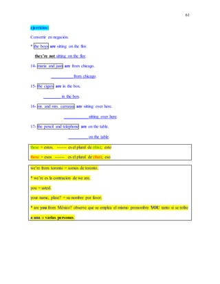 61
ejercicios:
Convertir en negación.
* the boys are sitting on the flor.
they’re not sitting on the flor.
14- maria and juan are from chicago.
__________ from chicago.
15- the cigars are in the box.
________ in the box.
16- mr. and mrs. carranza are sitting over here.
___________ sitting over here.
17- the pencil and telephone are on the table.
_________ on the table.
these = estos. ------ es el plural de (this); esto
those = esos ------ es el plural de (that); eso
we’re from toronto = somos de toronto.
* we’re es la contracion de we are.
you = usted.
your name, plase? = su nombre por favor.
* are you from México? observe que se emplea el mismo pronombre YOU tanto si se refire
a una o varias personas.
 