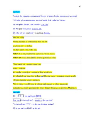 62
ejercicio:
"conteste las preguntas correctamente"(como si fueras el señor carranza con tu esposa)
* El señor y la señora carranza son de Canadá, de la ciudad de Toronto.
18- Are you Canadian, MR.carranza? Yes i am.
19- Are you from japan? no we’re not.
20- what city are you from? we’re from toronto.
there are = hay
* there aren’t (es la contracionde there are not)
yes, there are = si, las hay.
no, there aren’t = no, no los hay.
* there is se usa para referirse a una sola persona o cosa.
* there are se usa para referirse a varias personas o cosas.
* how much is it = cuanto cuesta esto.
cents = centavos.
it’s a dollar twenty-five = cuesta un dolar veinticinco.
it’s a hundred and sixty-eight dollars and fifty-nine cents = son ciento sesenta y ocho
-dolares cincuenta y nueve centavos.
* En el ingles es posible usar la palabra cents cuando se refiere a pequeñas
cantidades de dinero (generalmente menos de cien dolares), por ejemplo; .99 centavos.
ejercicio:
21- 2+2 = 4 two and two is FOUR.
how much is two and two? = cuanto es dos mas dos?
* is two and two FIVE? = es dos mas dos igual a cinco?
22- is two and two FIVE? no it’s not.
 