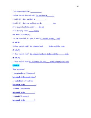 63
23- is two and two SIX? ____________.
24- how much is four and four? four and four is________.
25- (40+40) = forty and forty is ___________.
26- (41+41) = forty-one and forty-one is ____________-two
27- is a cup of coffe ten cents? ____ it’s not.
28- is it twenty cents? _____ it’s not.
(un dolar .25 centavos)
29- And how much is a glass of wine? it’s a dollar twenty-_ cents.
($ 160.50)
30- how much is radio? it’s a hundred and ______ dollars and fifty cents.
($ 160.59)
31- how much is radio? it’s a hundred and sixty dollars and fifty-______ cents.
($ 168.59)
32- how much is radio?it’s a hundred and sixty-___ dollars and fifty-nine cents
ejercicio:
"haga preguntas".
* cassette player (.20centavos)
how much is the cassete player?
33- calculator (.50 centavos)
how much is the____________?
34- chair (.60 centavos)
how much is the __________?
35- desk (.90 centavos)
how much is the __________?
 
