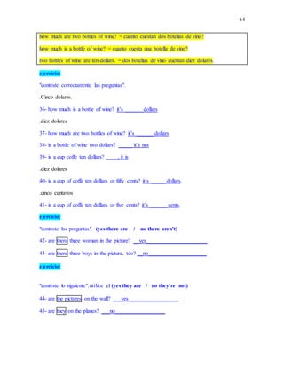 64
how much are two bottles of wine? = cuanto cuestan dos botellas de vino?
how much is a bottle of wine? = cuanto cuesta una botella de vino?
two bottles of wine are ten dollars. = dos botellas de vino cuestan diez dolares.
ejercicio:
"conteste correctamente las preguntas".
.Cinco dolares.
36- how much is a bottle of wine? it’s _____ _dollars
.diez dolares
37- how much are two bottles of wine? it’s ______ dollars
38- is a bottle of wine two dollars? _____ it’s not
39- is a cup coffe ten dollars? ____, it is
.diez dolares
40- is a cup of coffe ten dollars or fifty cents? it’s _____ dollars.
.cinco centavos
41- is a cup of coffe ten dollars or five cents? it’s ______ cents.
ejercicio:
"conteste las preguntas". (yes there are / no there aren’t)
42- are there three woman in the picture? __yes______________________
43- are there three boys in the picture, too? __no_____________________
ejercicio:
"conteste lo siguiente".utilice el (yes they are / no they’re not)
44- are the pictures on the wall? ___yes__________________
45- are they on the planes? ___no__________________
 