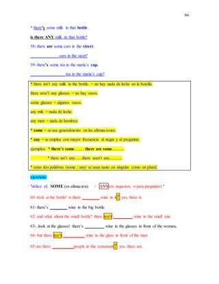 66
* there’s some milk in that bottle.
is there ANY milk in that bottle?
58- there are some cars in the street.
_____________ cars in the steet?
59- there’s some tea in the maria’s cup.
________________ tea in the maria’s cup?
* there isn’t any milk in the bottle. = no hay nada de leche en la botella.
there aren’t any glasses = no hay vasos.
some glasses = algunos vasos.
any mik = nada de leche.
any men = nada de hombres
* some = se usa generalmente en las afirmaciones.
* any = se emplea con mayor frecuencia al negar y al preguntar.
ejemplos: * there’s some......... there are some...........
* there isn’t any.......there aren’t any............
* estas dos palabras (some / any) se usan tanto en singular como en plural.
ejercicio:
"utilice el; SOME (en afimacion). / ANY(en negacion, o para preguntar)."
60- look at the bottle! is there ________ wine in it? yes, there is.
61- there’s ________ wine in the big bottle.
62- and what about the small bottle? there isn’t _________ wine in the small one.
63- .look at the glasses! there’s _________ wine in the glasses in front of the women.
64- but there isn’t __________ wine in the glass in front of the man.
65-are there __________people in this restaurant? yes, there are.
 