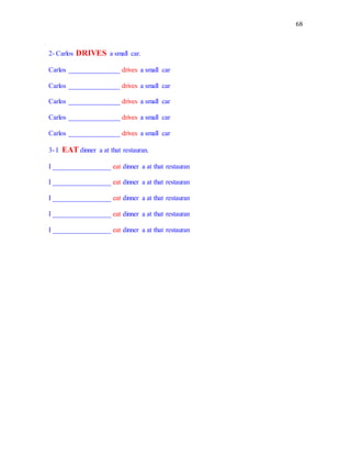 68
2- Carlos DRIVES a small car.
Carlos _______________ drives a small car
Carlos _______________ drives a small car
Carlos _______________ drives a small car
Carlos _______________ drives a small car
Carlos _______________ drives a small car
3- I EAT dinner a at that restauran.
I _________________ eat dinner a at that restauran
I _________________ eat dinner a at that restauran
I _________________ eat dinner a at that restauran
I _________________ eat dinner a at that restauran
I _________________ eat dinner a at that restauran
 