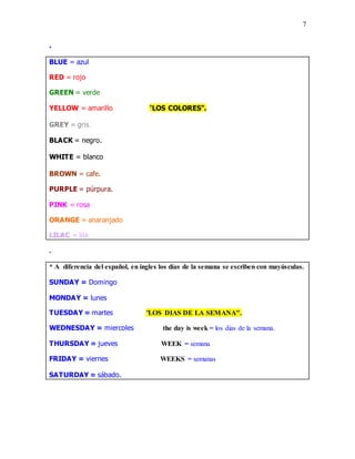 7
.
BLUE = azul
RED = rojo
GREEN = verde
YELLOW = amarillo "LOS COLORES".
GREY = gris.
BLACK = negro.
WHITE = blanco.
BROWN = cafe.
PURPLE = púrpura.
PINK = rosa
ORANGE = anaranjado
LILAC = lila
.
* A diferencia del español, en ingles los días de la semana se escriben con mayúsculas.
SUNDAY = Domingo
MONDAY = lunes
TUESDAY = martes "LOS DIAS DE LA SEMANA".
WEDNESDAY = miercoles the day is week = los dias de la semana.
THURSDAY = jueves WEEK = semana
FRIDAY = viernes WEEKS = semanas
SATURDAY = sábado.
 