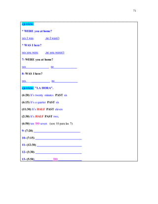 71
ejercicio:
* WERE you at home?
yes I was. .no I wasn’t
* WAS I here?
yes you were. .no you weren’t
7- WERE you at home?
yes_______________ no_______________
8- WAS I here?
yes _______________ no_______________
ejercicio: "LA HORA".
(6:20) It’s twenty minutes PAST six
(6:15) It’s a quarter PAST six
(11:30) It’s HALF PAST eleven
(2:30) It’s HALF PAST two.
(6:50) ten TO seven (son 10 para las 7)
9- (7:20) ______________________________
10- (7:15) ______________________________
11- (12:30) _____________________________
12- (3:30) ______________________________
13- (5:50) ___________ TO _______________
 
