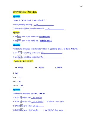 74
CAPITULO 6 INGLES .
ejercicio:
"utilice el ( yes it WAS / no it WASn’t)".
1- was yesterday saturday? __yes_________________
2- was the day before yesterday monday? ___no________________.
ejemplo:
* are there a lot of cats on the car? yes there are.
* are there a lot of cats on the bus? no there aren’t.
ejercicio:
"contesta las preguntas correctamente" utilice el (yes there ARE / no there AREn’t).
3- are there a lot of dogs on the car? Yes____________________
4- are there a lot of dogs on the bus? No____________________
"reglas del (DO DOES)"
* she DOES * he DOES * it DOES
I DO
YOU DO
WE DO
THEY DO
ejercicio:
"conteste las preguntas con (DO / DOES).
* DOES he have a car? __yes he does
* DOES he have a bus? __no he doesn’t he DOEsn’t have a bus
5- DOES she have a bus? yes she _____.
6- DOES she have a dog? no she _____. she DOEsn’t have a dog
 