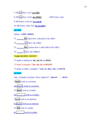 75
7- DO you have a car? yes i DO
8- DO you have a bus? no i DOn’t i DOn’t have a bus
9- DO I have a red car? yes you do
10- DO I have a blue bus? no you don’t
ejercicio:
"utilizar el (DO / DOES)
11- _______ mr. lopez have a big desk in his office?
12-________ you have any coffee?
13- _______ mrs. carraza have a small table in her office?
14- ______ I have any children?
"reglas del (HAS / HAVE)".
* Cuando es afirmación (he, she, it): es (HAS)
* Cuando se pregunta ? (he, she, it): es (HAVE)
* Cuando se afirma o pregunta ? (you, we, they, i’m) : es HAVE
ejercicio:
"siga el ejemplo (construya frases negativas)". (doesn’t / don’t)
* maria work as a secretary.
she doesn’t work as a secretary.
15- juana work as a waitres.
she ________ work as a waitres.
* cesar work as an american.
he doesn’t work as an american.
16- luis work as a police.
he ________ work as a police
 