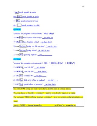 76
* they speak spanish in spain.
they don’t speak spanish in spain
17- they speak japanese in tokio
they ____ speak japanese in tokio.
ejercicio:
"conteste las preguntas correctamente, utilice (they)"
18- Do they have coffee at the store? __yes they do
19- Do they have brazilin coffee? __no they don’t
20- are the lopez going out this evening? __yes they are.
21- are the lopez going home? _no they’re not
22- are they speaking english? __yes__ ________
ejercicio:
"contesta las preguntas correctamente". (DO / DOES) (DOn’t / DOESn’t)
23- DOES it cost $50.00? ___yes it does
24- DOES it cost $80.00? ____no it doesn’t
25- DO they cost $50.00? __yes they ____
26- DO they drink a lot of tea in england? __yes_they___.
27- DO they speak italian in germany? __no they don’t
mr. lopez WAS alway last wek = el sr. lopez estuvo fuera la semana pasada
WAS mr. lopez at the office yesterday? = estuvo ayer el señor lopez en la oficina
The carranzas WERE at home togerher yesterday? = ayer los carranza estuvieron juntos en
-casa.
yes they WERE = si estuvieron ellos .no I Wast’n = no estaba yo
 