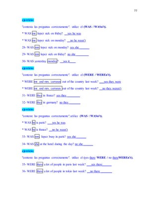 77
ejercicio:
"contesta las preguntas correctamente". utilice el (WAS / WASn’t).
* WAS mr. lopez sick on friday? __yes he was
* WAS mr. lopez sick on monday? __no he wasn’t
28- WAS mrs lopez sick on monday? yes she ______
29- WAS mrs lopez sick on friday? no she ________
30- WAS yesterday monday? __yes it____
ejercicio:
"conteste las preguntas correctamente". utilice el (WERE / WEREn’t).
* WERE mr. and mrs. carranza out of the country last week? ___yes they were
* WERE mr. and mrs. carranza out of the country last week? __no they weren’t
31- WERE they in france? yes they ________
32- WERE they in garmany? no they _______
ejercicio:
"conteste las preguntas correctamente".utilice (WAS / WASn’t).
* WAS he is paris? ___yes he was
* WAS he is france? __no he wasn’t
33- WAS mrs. lopez busy in paris? yes she ______
34- WAS she at the hotel during the day? no she ______
ejercicio:
"conteste las preguntas correctamente". utilice el (yes there WERE / no thereWEREn’t).
35- WERE there a lot of people in paris last week? ___yes there______
36- WERE there a lot of people in tokio last week? __no there _______
 