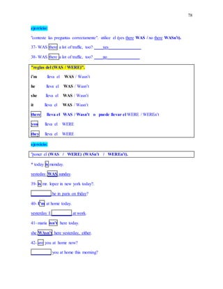 78
ejercicio:
"conteste las preguntas correctamente". utilice el (yes there WAS / no there WASn’t).
37- WAS there a lot of traffic, too? ____yes_______________
38- WAS there a lot of traffic, too? ____no_______________
"reglas del (WAS / WERE)".
i’m lleva el WAS / Wasn’t
he lleva el WAS / Wasn’t
she lleva el WAS / Wasn’t
it lleva el WAS / Wasn’t
there lleva el WAS / Wasn’t o puede llevar el WERE / WEREn’t
you lleva el WERE
they lleva el WERE
ejercicio:
"poner el (WAS / WERE) (WASn’t / WEREn’t).
* today is monday.
yesteday WAS sunday.
39- is mr. lopez in new york today?.
_________ he in paris on friday?
40- I’m at home today.
yesterday I _________ at work.
41- maria isn’t here today.
she WAsn’t here yesterday, either.
42- are you at home now?
_________ you at home this morning?
 