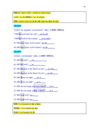 79
DID mrs. lopez work? = trabajo la señora lopez
work? no she DIDn’t = no, no trabajo.
DID = abarca todos los (I, he, she, you, we, they, it, etc.)
ejercicio:
"conteste las preguntas correctamente" utilice el (DID / DIDn’t).
* DID he work hard last web? __yes he did
* DID he work in the evening? ___no he didn’t
43- DID mrs. lopez work in paris? yes she _______
44- DID mrs. lopez work in france? no she _______
ejercicio:
"conteste correctamente" utilice el (DID / DIDn’t).
45- DID he work? ___yes_____________
46- DID he work? ___no____________
47- DID they get to the theater by bus? ___yes they____
48- DID they get to the theater by car? ___no they_____
49- DID it feel too tight? ___yes it ____
50- DID it feel too tight? ___no it _____
51- DID the tour begin at seveno’clock? ___yes it_____
52- DID the tour begin at nine o’clock? ____no it_____
53- DID you work? yes, i ____
54- DID you work? no, i ____
DID = es el pasado de; do y does.
WERE = es el pasado de; are
WAS = es el pasado de; IS
 