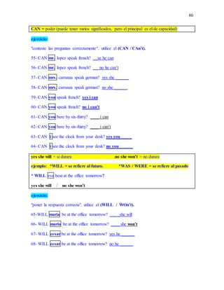80
CAN = poder (puede tener varios significados, pero el principal es el de capacidad)
ejercicio:
"conteste las preguntas correctamente". utilice el (CAN / CAn’t).
55- CAN mr. lopez speak french? __ye he can
56- CAN mr. lopez speak french? ___no he can’t
57- CAN mrs. carranza speak german? yes she ______
58- CAN mrs. carranza speak german? no she ______
59- CAN you speak french? yes i can
60- CAN you speak french? no i can’t
61- CAN you bere by six-thirty? ____ i can
62- CAN you bere by six-thirty? ____ i can’t
63- CAN i see the clock from your desk? yes you _____
64- CAN i see the clock from your desk? no you ______
yes she will = si durara .no she won’t = no durara
ejemplo: *WILL = se refiere al futuro. *WAS / WERE = se refiere al pasado
* WILL eva beat at the office tomorrow?
yes she will / no she won’t
ejercicio:
"poner la respuesta correcta". utilice el (WILL / WOn’t).
65-WILL maria be at the office tomorrow? ___ _she will
66- WILL maria be at the office tomorrow? ____ she won’t
67- WILL cesar be at the office tomorrow? yes he ______
68- WILL cesar be at the office tomorrow? no he ______
 