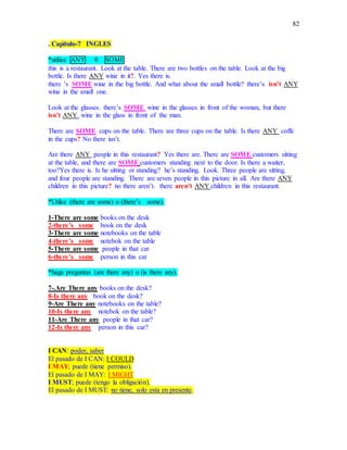 82
. Capitulo-7 INGLES
*utilice ANY 0 SOME
this is a restaurant. Look at the table. There are two bottles on the table. Look at the big
bottle. Is there ANY wine in it?. Yes there is.
there ’s SOME wine in the big bottle. And what about the small bottle? there’s isn’t ANY
wine in the small one.
Look at the glasses. there’s SOME wine in the glasses in front of the woman, but there
isn’t ANY wine in the glass in front of the man.
There are SOME cups on the table. There are three cups on the table. Is there ANY coffe
in the cups? No there isn’t.
Are there ANY people in this restaurant? Yes there are. There are SOME customers sitting
at the table, and there are SOME customers standing next to the door. Is there a waiter,
too?Yes there is. Is he sitting or standing? he’s standing. Look. Three people are sitting,
and four people are standing. There are seven people in this picture in all. Are there ANY
children in this picture? no there aren’t. there aren’t ANY children in this restaurant.
*Utilce (there are some) o (there’s some).
1-There are some books on the desk
2-there’s some book on the desk
3-There are some notebooks on the table
4-there’s some notebok on the table
5-There are some people in that car
6-there’s some person in this car
*haga preguntas (are there any) o (is there any).
7-.Are There any books on the desk?
8-Is there any book on the desk?
9-Are There any notebooks on the table?
10-Is there any notebok on the table?
11-Are There any people in that car?
12-Is there any person in this car?
I CAN: poder, saber
El pasado de I CAN: I COULD
I MAY; puede (tiene permiso).
El pasado de I MAY: I MIGHT
I MUST; puede (tengo la obligación).
El pasado de I MUST: no tiene, solo esta en presente.
 