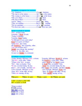 88
*Combierta en negacion las oraciones.
*I’m American----------------------------I’m not American.
*The man is at the station----------------he’s not at the station.
*The woman is at the house-------------she’s not at the house.
*The car is black--------------------------it’s not black
*The dog is black-------------------------it’s not black
*you’re sitting----------------------------you’re not sitting.
*They are standing-----------------------they’re not standing
*We are speaking-------------------------we’re not speaking.
*I’m from new york----------------------I’mnot from new york
*poner en pasado lo siguiente.
*I’m at home today.
Yesterday I WAS at work
*Today is Monday.
Yesterday WAS Sunday
*is MR.lopez in new york today?
WAS he in paris on Friday?
*janet isn’t here today.
She WASN’T here yesterday, either.
*Are you at home now!?
WERE you at home this morning?
*we’re at the office now.
At noon we WERE in a restaurant
*Combierta al pasado la leccion.
*Today Monday MR.lopez isn’t at home. Yesterday MR.lopez WASN’T at home.
*He isn’t at the office, Either. He WASN’T at the office, Either.
*Where is he? He’s in paris where WAS he? He WAS in paris
*He’s there on busines. Paris he WAS there on busines. Paris
*Is very crowded during the day. WAS very crowded during the day.
there’s a lot of traffic, and there are there WAS a lot of traffic, and there WERE
*a lot of people. MR.lopez is very a lot of people. MR.lopez WAS very
*busy. He’s at the office all day. Busy. He WAS at the office all day.
*There are meeting all day. There WERE meeting all day.
Who:quien Whose; de quien Whom; a quien for Whom; para quien
I AM = el plural es WE ARE
MY =el plural es OUR
*Poner en plural.
*I AM speaking.
WE ARE speaking.
*MY table is black.
OUR table is black
 