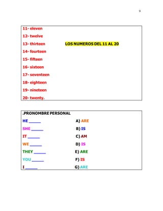9
11- eleven
12- twelve
13- thirteen LOS NUMEROS DEL 11 AL 20
14- fourteen
15- fifteen
16- sixteen
17- seventeen
18- eighteen
19- nineteen
20- twenty.
.PRONOMBRE PERSONAL
HE _____ A) ARE
SHE _____ B) IS
IT _____ C) AM
WE _____ D) IS
THEY _____ E) ARE
YOU _____ F) IS
I _____ G) ARE
 