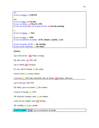 92
AT
Se usa con horas; at 5:00 PM
ON
Se usa con días; on Tuesday
Se usa con fechas; on May 21, 1955
Se usa con el día junto con la parte del día; on Tuesday morning
IN
Se usa con meses; in May
Se usa con años; in 1990
Se usa con períodos de tiempo; in five minutes, months, years
Se usa con partes del día; in the morning
Se usa con las estaciones; in the winter
Práctica
I go to the movies ON Friday evenings.
My class starts AT 9:00 AM.
I go to church ON Tuesdays.
It's very cold in Chicago IN the winter.
I need to leave IN twenty minutes.
I was born IN 1967I play basketball with my friends ON Sunday afternoons.
I go to bed AT 10:00 PM.
My family goes on vacation IN the summer.
I moved to Georgia IN 1998.
The television program starts IN ten minutes.
I start my new English class ON Monday.
The wedding is IN two months.
Se usa la palabra "FOR" (por) con períodos de tiempo.
 