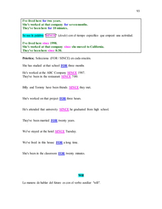 93
I've lived here for two years.
She's worked at that company for sevenmonths.
They've been here for 10 minutes.
Se usa la palabra "SINCE" (desde) con el tiempo específico que empezó una actividad.
I've lived here since 1998.
She's worked at that company since she moved to California.
They've been here since 8:30.
Práctica; Selecciona (FOR / SINCE) en cada oración.
She has studied at that school FOR three months
He's worked at the ABC Company SINCE 1987.
They've been in the restaurant SINCE 7:00.
Billy and Tommy have been friends SINCE they met.
She's worked on that project FOR three hours.
He's attended that university SINCE he graduated from high school.
They've been married FOR twenty years.
We've stayed at the hotel SINCE Tuesday.
We've lived in this house FOR a long time.
She's been in the classroom FOR twenty minutes.
Will
La manera de hablar del futuro es con el verbo auxiliar "will".
 