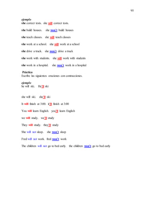 95
ejemplo
she correct tests. she will correct tests.
she build houses. she won’t build houses
she teach classes. she will teach classes
she work at a school. she will work at a school
she drive a truck. she won’t drive a truck
she work with students. she will work with students
she work in a hospital. she won’t work in a hospital
Práctica
Escribe las siguientes oraciones con contracciones.
ejemplo
he will ski. He’ll ski
she will ski. she’ll ski
It will finish at 3:00. it’ll finísh at 3:00
You will learn English. you’ll learn English
we will study. we’ll study
They will study. they’ll study
She will not sleep. she won’t sleep
Fred will not work. fred won’t work
The children will not go to bed early. the children won’t go to bed early
 
