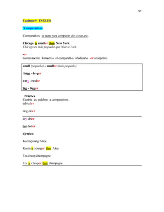 97
Capitulo-9 INGLES
*Comparativos.
Comparativos se usan para comparar dos cosas,etc.
Chicago is smaller than New York.
Chicago es más pequeño que Nueva York.
-er
Generalmente formamos el comparativo añadiendo -er al adjetivo.
small (pequeño) - smaller (más pequeño)
.large - larger
easy - easier
big - bigger
Práctica
Cambia las palabras a comparativos.
tall-taller
nice-nicer
dry-drier
hot-hotter
ejercico:
Karen/young/Alice
Karen is younger than Alice
Tea/cheap/champagne
Tea is cheaper than champagne
 