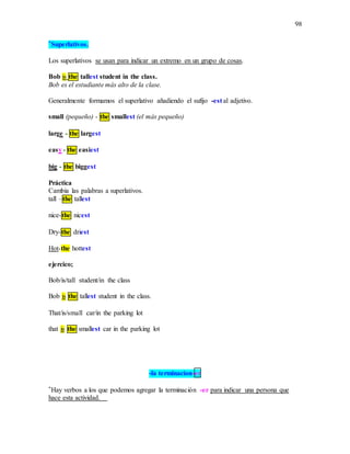 98
*Superlativos.
Los superlativos se usan para indicar un extremo en un grupo de cosas.
Bob is the tallest student in the class.
Bob es el estudiante más alto de la clase.
Generalmente formamos el superlativo añadiendo el sufijo -est al adjetivo.
small (pequeño) - the smallest (el más pequeño)
large - the largest
easy - the easiest
big - the biggest
Práctica
Cambia las palabras a superlativos.
tall –the tallest
nice-the nicest
Dry-the driest
Hot-the hottest
ejercico;
Bob/is/tall student/in the class
Bob is the tallest student in the class.
That/is/small car/in the parking lot
that is the smallest car in the parking lot
-la terminacion-er
*Hay verbos a los que podemos agregar la terminación -er para indicar una persona que
hace esta actividad.
 