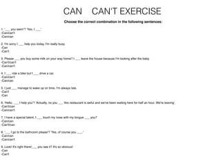 CAN CAN'T EXERCISE
Choose the correct combination in the following sentences:
1. '___ you swim'? 'Yes, I ___'
-Can/can't
-Can/can
2. I'm sorry I ___ help you today, I'm really busy.
-Can
-Can't
3. Please ___ you buy some milk on your way home? I ___ leave the house because I'm looking after the baby.
-Can't/can't
-Can/can't
4. I ___ ride a bike but I ___ drive a car.
-Can/can't
-Can/can
5. I just ___ manage to wake up on time, I'm always late.
-Can't
-Can
6. 'Hello, ___ I help you'? 'Actually, no you ___ this restaurant is awful and we've been waiting here for half an hour. We're leaving'.
-Can't/can
-Can/can't
7. I have a special talent, I ___ touch my nose with my tongue ___ you?
-Can/can
-Can't/can
8. '___ I go to the bathroom please'? 'Yes, of course you ___.'
-Can/can
-Can/can't
9. Look! It's right there!___ you see it? It's so obvious!
-Can
-Can't
 