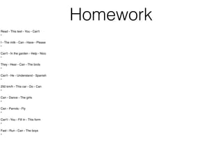 Homework
Read - This text - You - Can't
•
I - The milk - Can - Have - Please
•
Can't - In the garden - Help - Nico
•
They - Hear - Can - The birds
•
Can't - He - Understand - Spanish
•
250 km/h - This car - Do - Can
•
Can - Dance - The girls
•
Can - Parrots - Fly
•
Can't - You - Fill in - This form
•
Fast - Run - Can - The boys
•
 