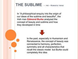 THE SUBLIME → PRE – ROMANTIC TREND
In “A philosophical enquiry into the origin of
our ideas of the sublime and beautiful”, the
Irish man Edmond Burke analyzed the
concept of beauty and sublime and how
they developed in time
In the past, especially in Humanism and
Renaissance, the concept of beauty was
connected to harmony, perfection,
symmetry and all characteristics that
recall the classic model but Burke could
completely this idea
 