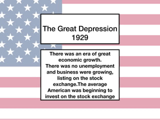 The Great Depression
1929
There was an era of great
economic growth.
There was no unemployment
and business were growing,
listing on the stock
exchange.The average
American was beginning to
invest on the stock exchange
 