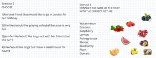 Exercise 2
CHOOSE
1)My best friend likes/would like to go in London for
her birthday
2)She likes/would like playing volleyball because is very
fun
3)Jennifer like/would like to go out with her friends but
she can't
4)I like/would like dogs but I have a small house for
have it
Watermelon
Coconut
Raspberry
Lemon
Pomegranate
Melon
Blackberry
Plum
Currant
Exercise 3
CONNECT THE NAME OF THE FRUIT
WITH THE CORRECT PICTURE
 