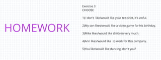 HOMEWORK
Exercise 3
CHOOSE
1) I don't like/would like your tee-shirt, it's awful.
2)My son likes/would like a video game for his birthday.
3)Mike likes/would like children very much.
4)Ann likes/would like to work for this company.
5)You like/would like dancing, don't you?
 