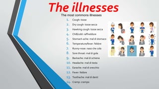 The illnesses
1. Cough: tosse
2. Dry cough: tosse secca
3. Hawking cough: tosse secca
4. Chill/cold: raffreddore
5. Stomach-ache: mal di stomaco
6. Temperature/fever: febbre
7. Runny-nose: naso che cola
8. Sore throat: mal di gola
9. Backache: mal di schiena
10. Headache: mal di testa
11. Earache: mal di orecchio
12. Fever: febbre
13. Toothache: mal di denti
14. Cramp: crampo
The most commons illnesses
 