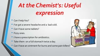 At the Chemist's: Useful
expression
• Can I helpYou?
• I’ve got a severe headache and a bad cold.
• Can I have some tablets?
• Fizzy ones.
• I have a prescription for antibiotics.
• Take them on a full stomach twice a day.
• Can I have an ointment for burns and some pain killers?
 