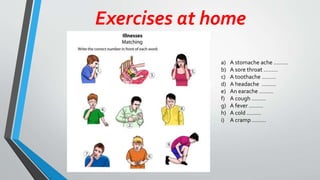Exercises at home
a) A stomache ache ………
b) A sore throat ………
c) A toothache ………
d) A headache ………
e) An earache ………
f) A cough ………
g) A fever ………
h) A cold ………
i) A cramp ………
 