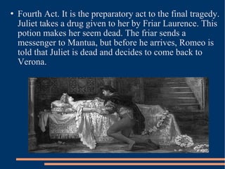  Fourth Act. It is the preparatory act to the final tragedy.
Juliet takes a drug given to her by Friar Laurence. This
potion makes her seem dead. The friar sends a
messenger to Mantua, but before he arrives, Romeo is
told that Juliet is dead and decides to come back to
Verona.
 